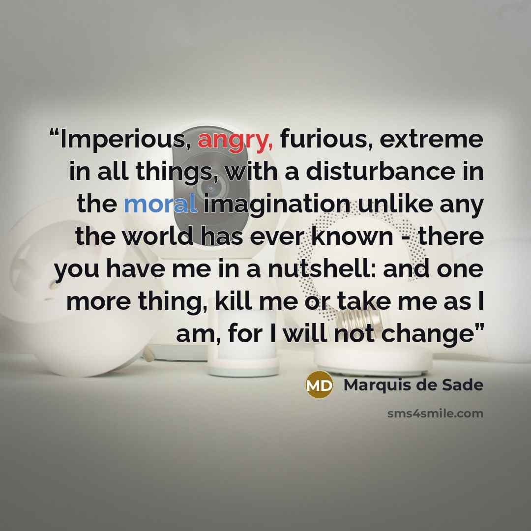 “Imperious, angry, furious, extreme in all things, with a disturbance in the moral imagination unlike any the world has ever known - there you have me in a nutshell: and one more thing, kill me or take me as I am, for I will not change” quote by Marquis de Sade