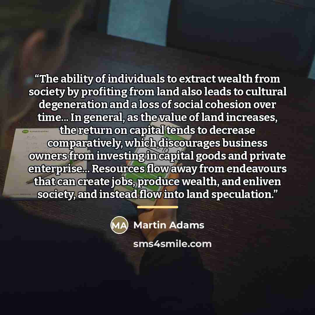 “The ability of individuals to extract wealth from society by profiting from land also leads to cultural degeneration and a loss of social cohesion over time... In general, as the value of land increases, the return on capital tends to decrease comparatively, which discourages business owners from…” quote by Martin Adams