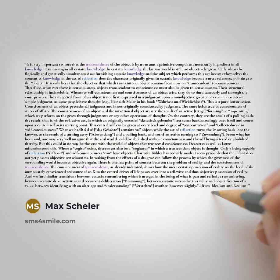 “It is very important to note that the transcendence of the object is by no means a primitive component necessarily ingredient in all knowledge. It is missing in all ecstatic knowledge. In ecstatic knowledge the known world is still not objectively given. Only when the (logically and genetically…” quote by Max Scheler