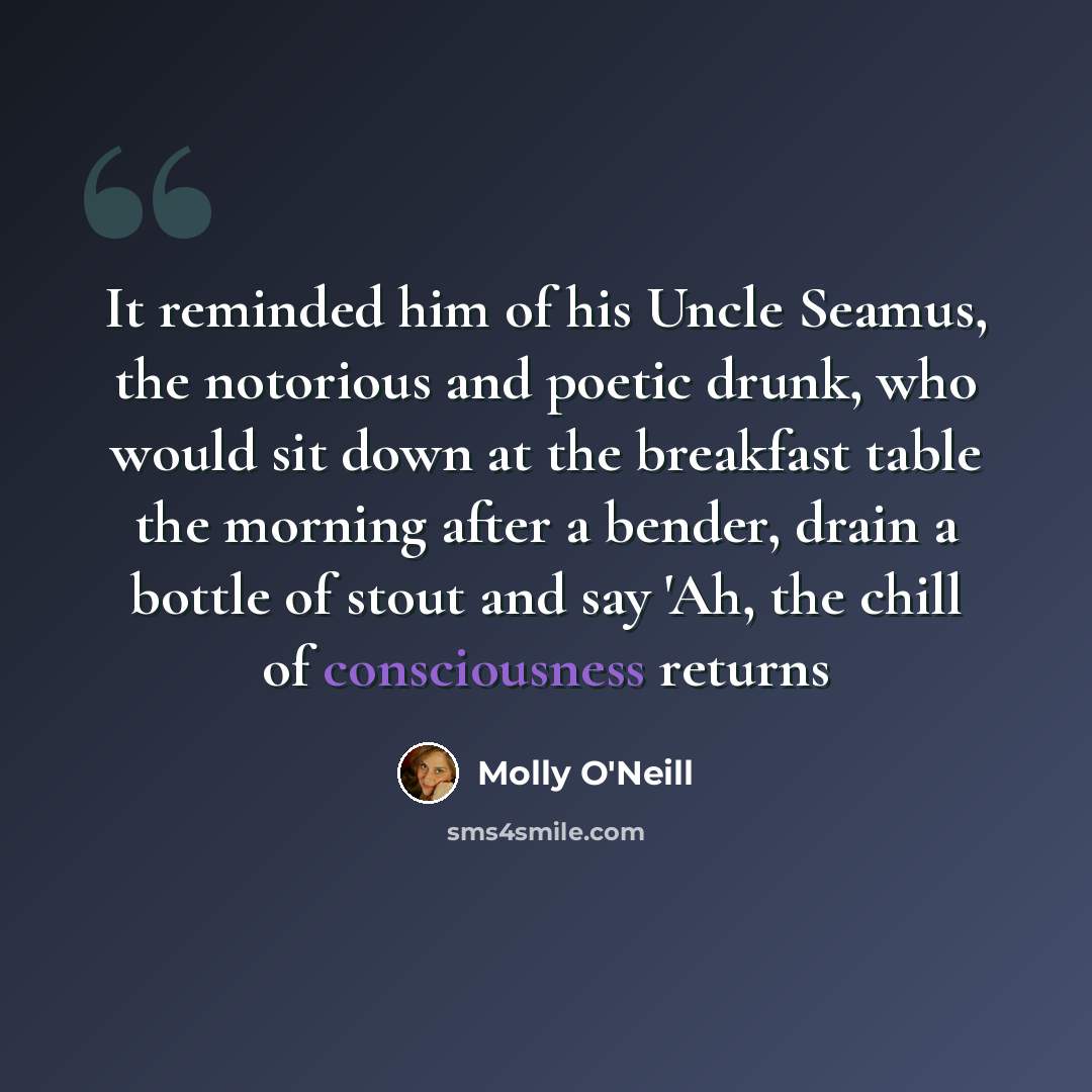 “It reminded him of his Uncle Seamus, the notorious and poetic drunk, who would sit down at the breakfast table the morning after a bender, drain a bottle of stout and say 'Ah, the chill of consciousness returns” quote by Molly O'Neill