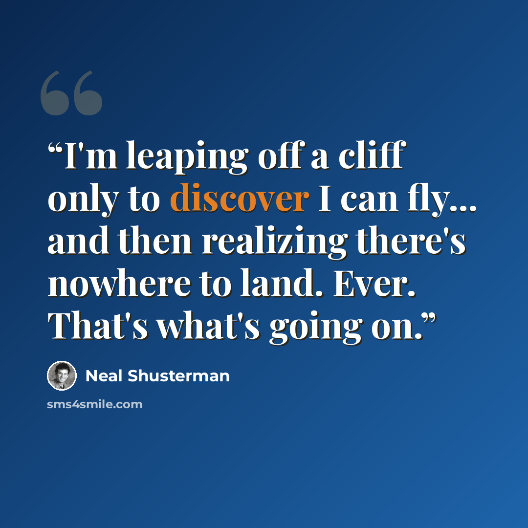“I'm leaping off a cliff only to discover I can fly... and then realizing there's nowhere to land. Ever. That's what's going on.” quote by Neal Shusterman