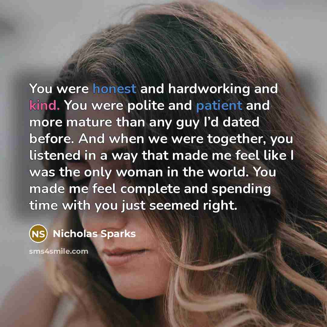 “You were honest and hardworking and kind. You were polite and patient and more mature than any guy I’d dated before. And when we were together, you listened in a way that made me feel like I was the only woman in the world. You made me feel complete and spending time with you just seemed right.” quote by Nicholas Sparks