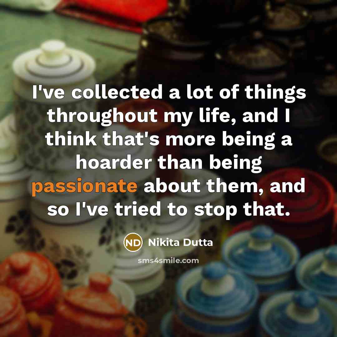 “I've collected a lot of things throughout my life, and I think that's more being a hoarder than being passionate about them, and so I've tried to stop that.” quote by Nikita Dutta