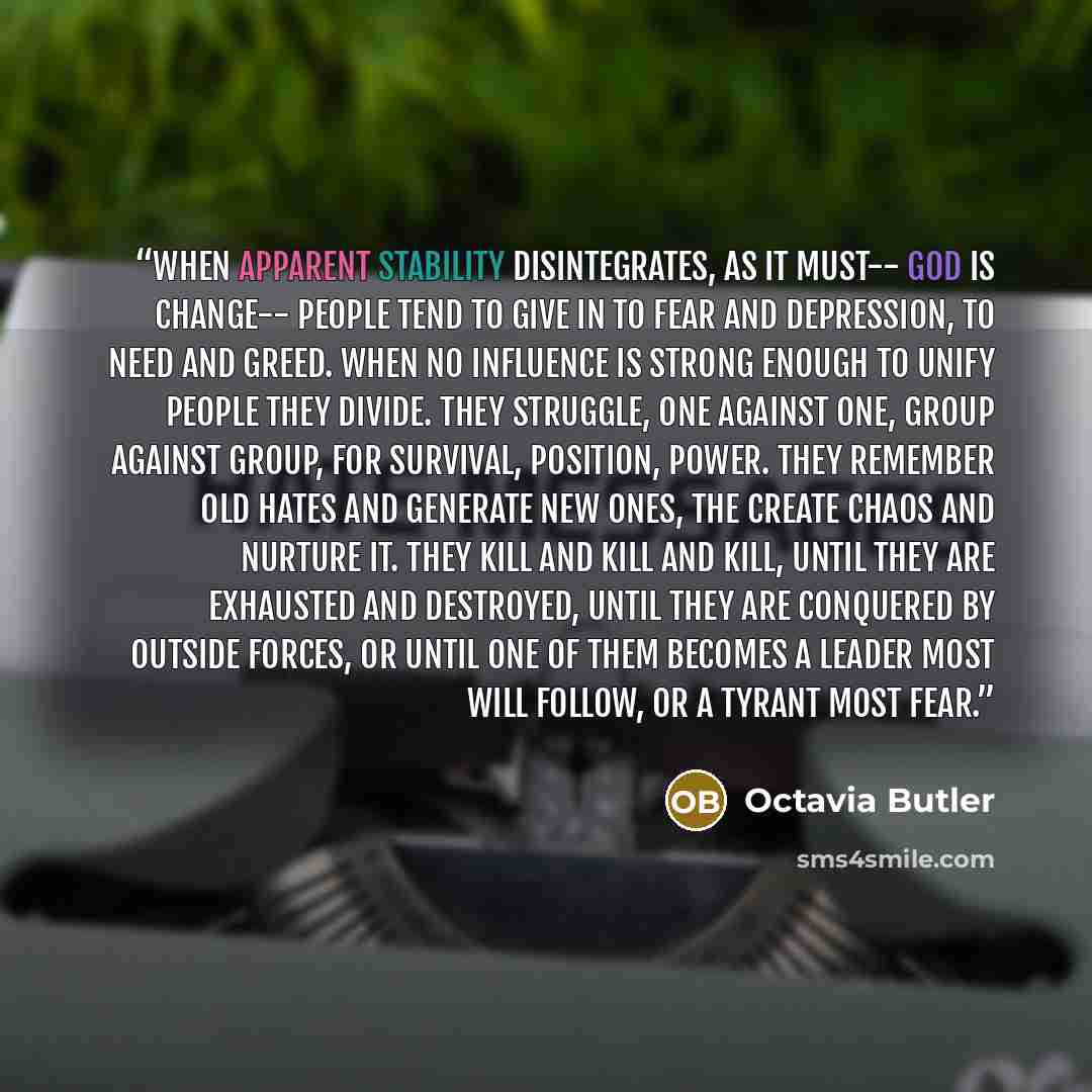 “When apparent stability disintegrates, As it must-- God is Change-- People tend to give in To fear and depression, To need and greed. When no influence is strong enough To unify people They divide. They struggle, One against one, Group against group, For survival, position, power. They remember…” quote by Octavia Butler