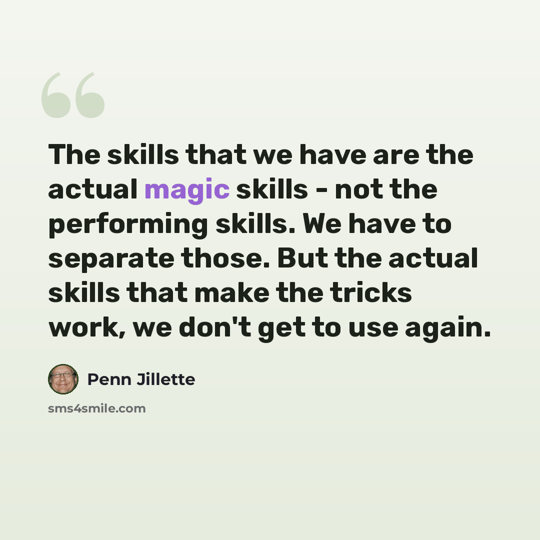 “The skills that we have are the actual magic skills - not the performing skills. We have to separate those. But the actual skills that make the tricks work, we don't get to use again.” quote by Penn Jillette