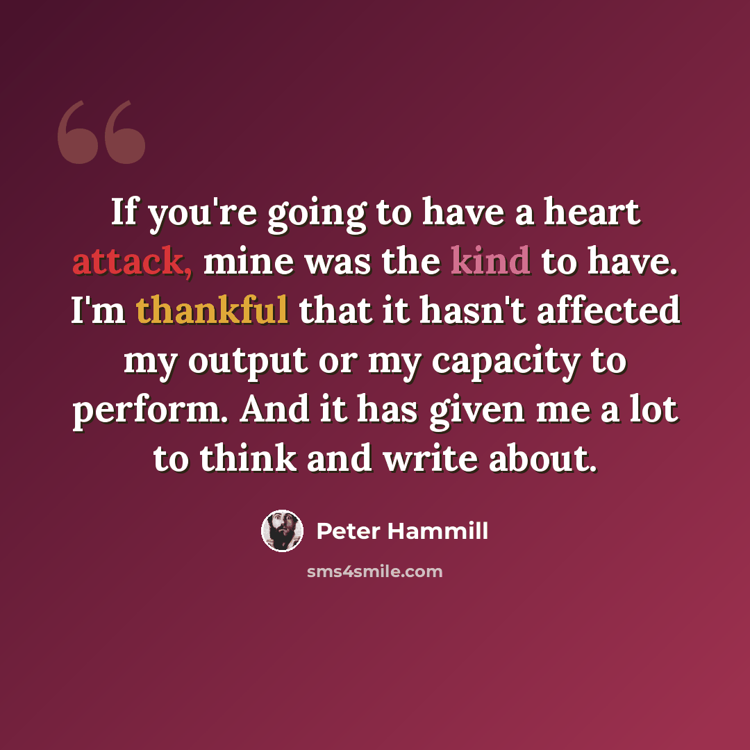 “If you're going to have a heart attack, mine was the kind to have. I'm thankful that it hasn't affected my output or my capacity to perform. And it has given me a lot to think and write about.” quote by Peter Hammill