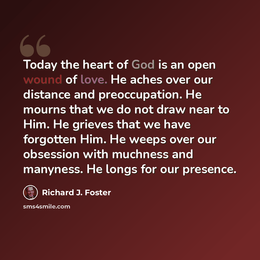 “Today the heart of God is an open wound of love. He aches over our distance and preoccupation. He mourns that we do not draw near to Him. He grieves that we have forgotten Him. He weeps over our obsession with muchness and manyness. He longs for our presence.” quote by Richard J. Foster