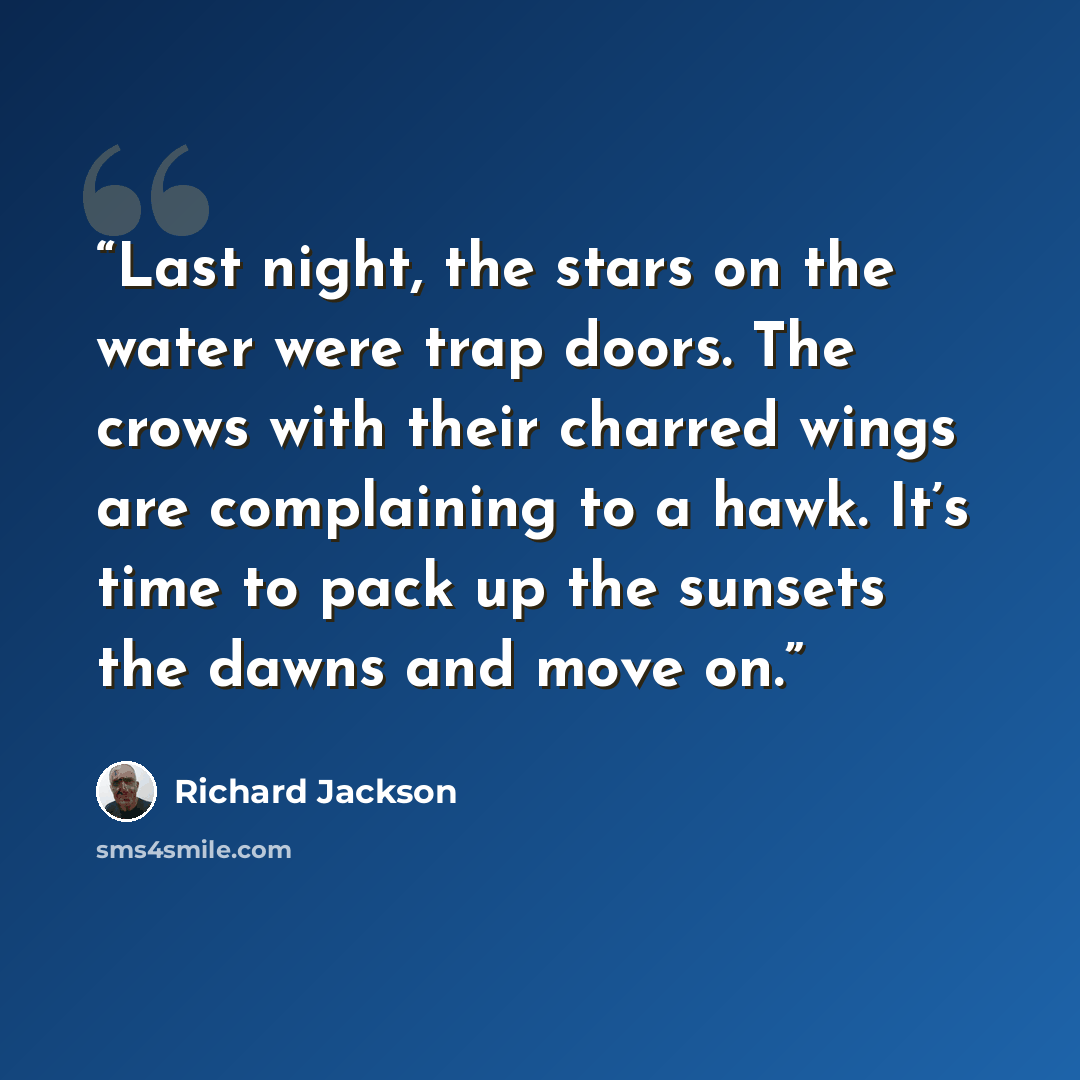 “Last night, the stars on the water were trap doors. The crows with their charred wings are complaining to a hawk. It’s time to pack up the sunsets the dawns and move on.” quote by Richard Jackson