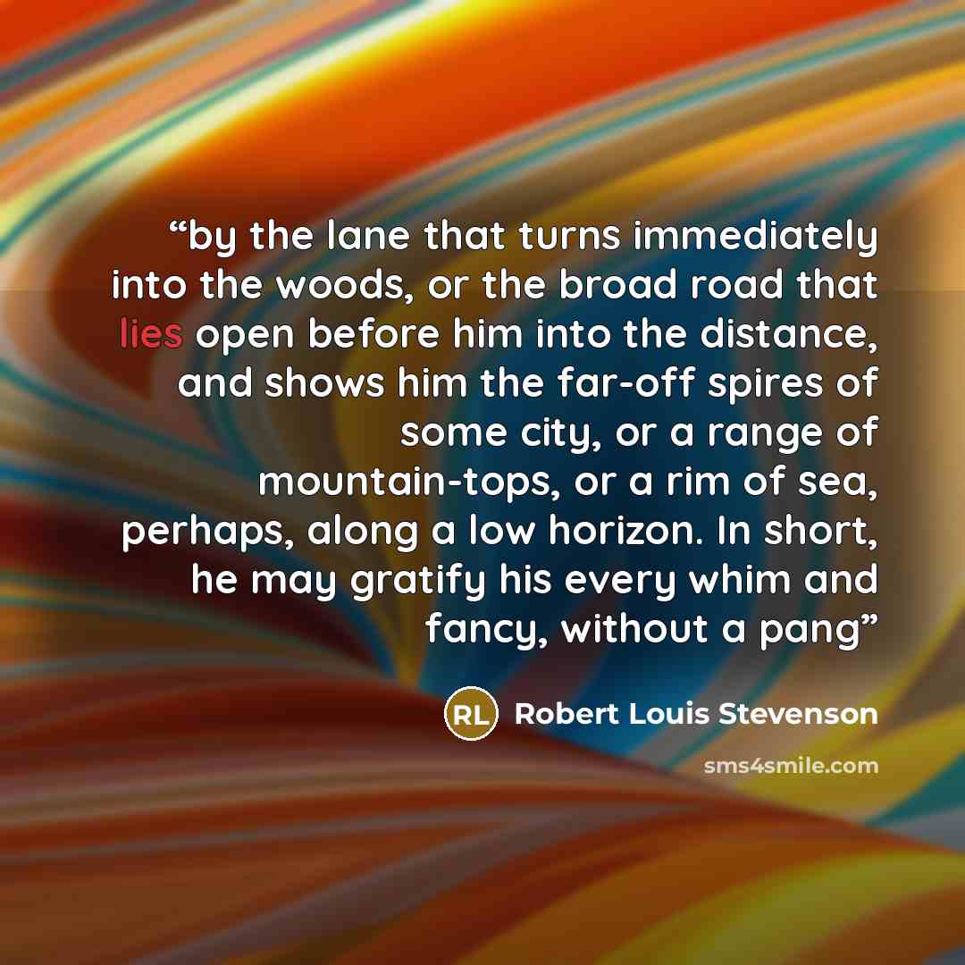 “by the lane that turns immediately into the woods, or the broad road that lies open before him into the distance, and shows him the far-off spires of some city, or a range of mountain-tops, or a rim of sea, perhaps, along a low horizon. In short, he may gratify his every whim and fancy, without a…” quote by Robert Louis Stevenson