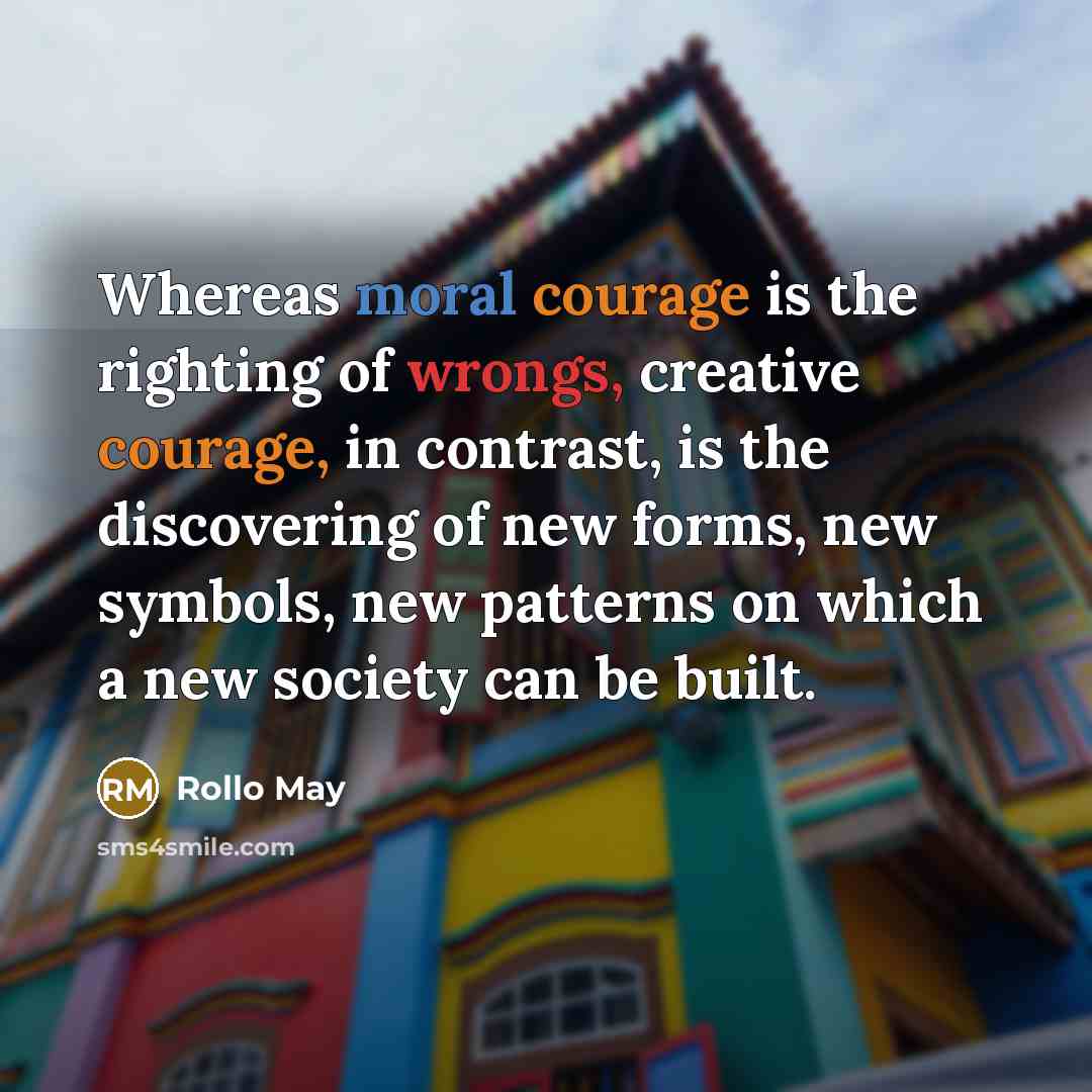 “Whereas moral courage is the righting of wrongs, creative courage, in contrast, is the discovering of new forms, new symbols, new patterns on which a new society can be built.” quote by Rollo May