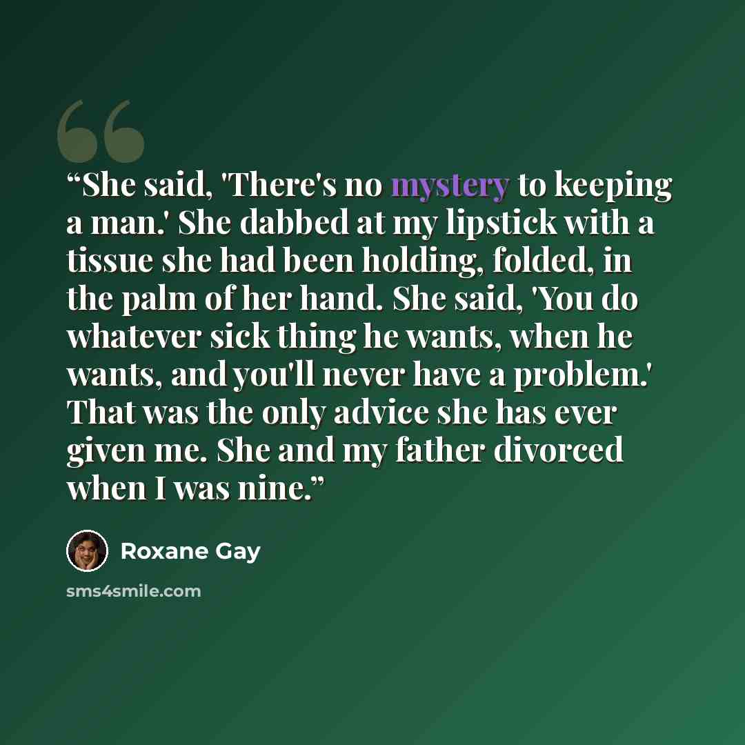 “She said, 'There's no mystery to keeping a man.' She dabbed at my lipstick with a tissue she had been holding, folded, in the palm of her hand. She said, 'You do whatever sick thing he wants, when he wants, and you'll never have a problem.' That was the only advice she has ever given me. She and…” quote by Roxane Gay