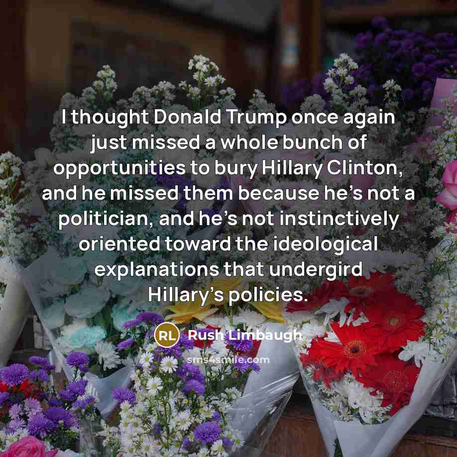 “I thought Donald Trump once again just missed a whole bunch of opportunities to bury Hillary Clinton, and he missed them because he's not a politician, and he's not instinctively oriented toward the ideological explanations that undergird Hillary's policies.” quote by Rush Limbaugh