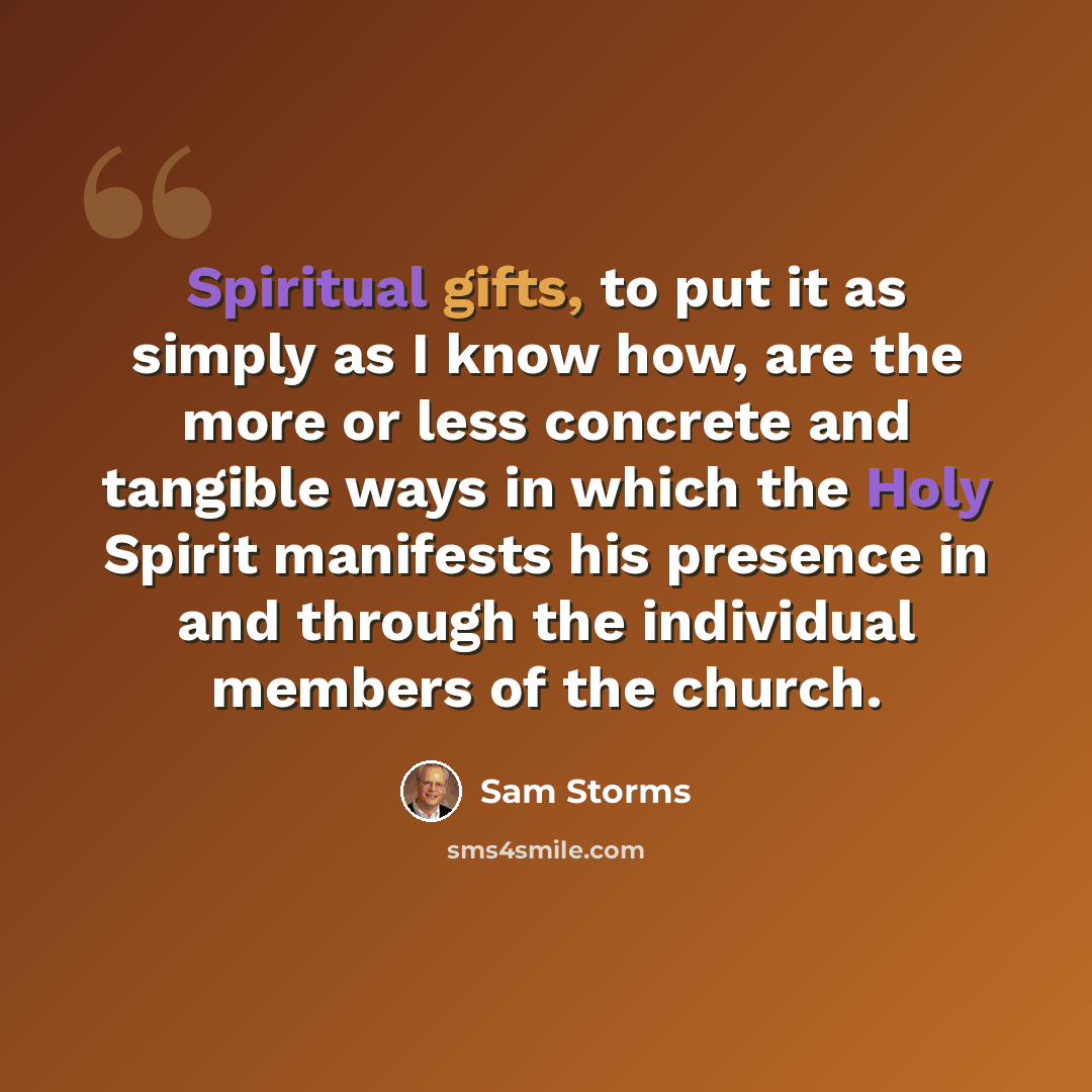 “Spiritual gifts, to put it as simply as I know how, are the more or less concrete and tangible ways in which the Holy Spirit manifests his presence in and through the individual members of the church.” quote by Sam Storms