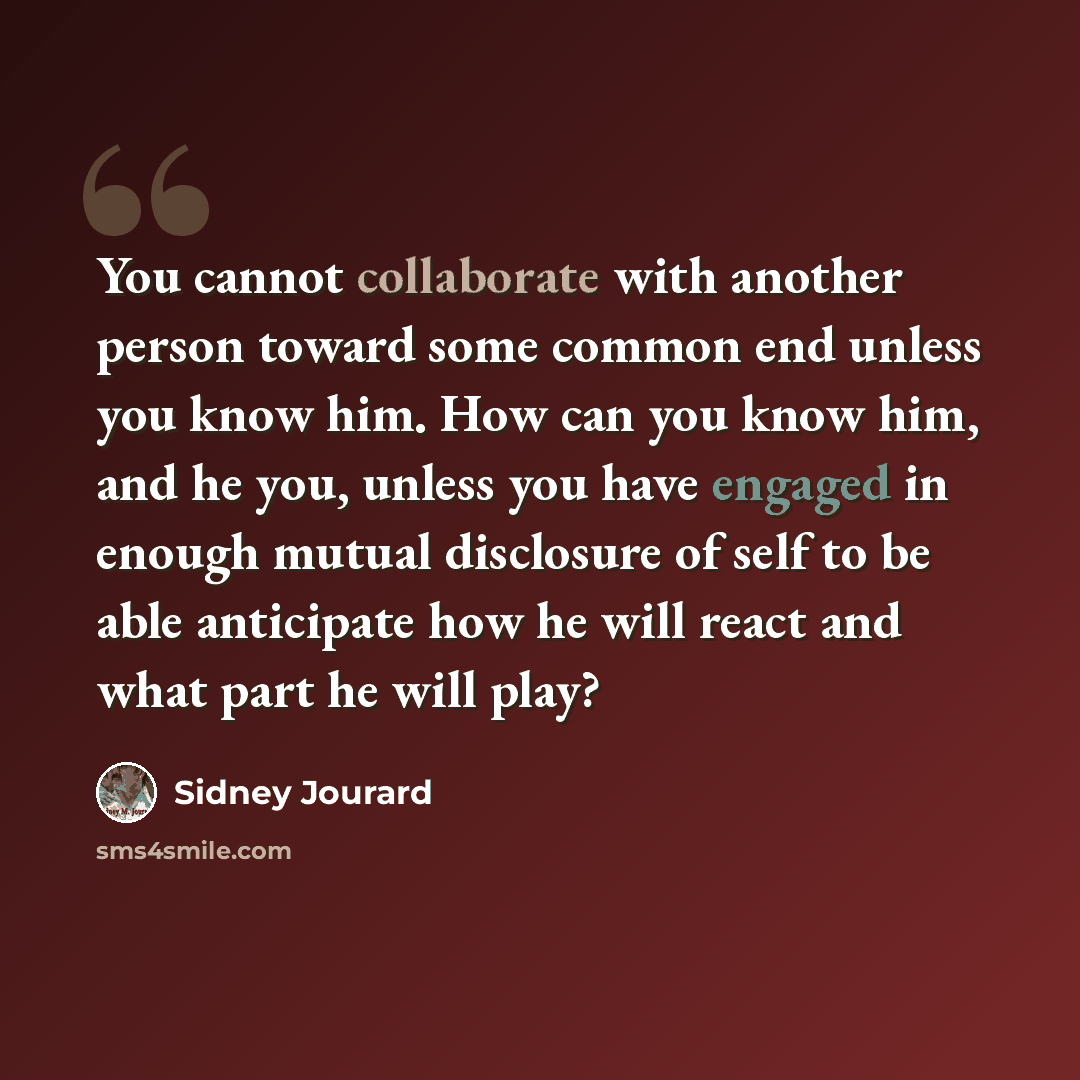 “You cannot collaborate with another person toward some common end unless you know him. How can you know him, and he you, unless you have engaged in enough mutual disclosure of self to be able anticipate how he will react and what part he will play?” quote by Sidney Jourard