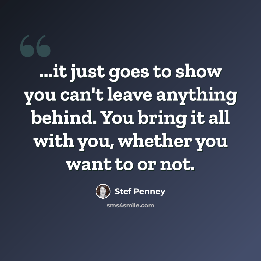 “...it just goes to show you can't leave anything behind. You bring it all with you, whether you want to or not.” quote by Stef Penney