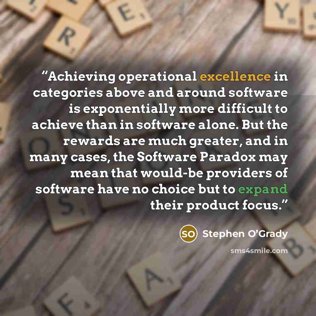“Achieving operational excellence in categories above and around software is exponentially more difficult to achieve than in software alone. But the rewards are much greater, and in many cases, the Software Paradox may mean that would-be providers of software have no choice but to expand their…” quote by Stephen O’Grady