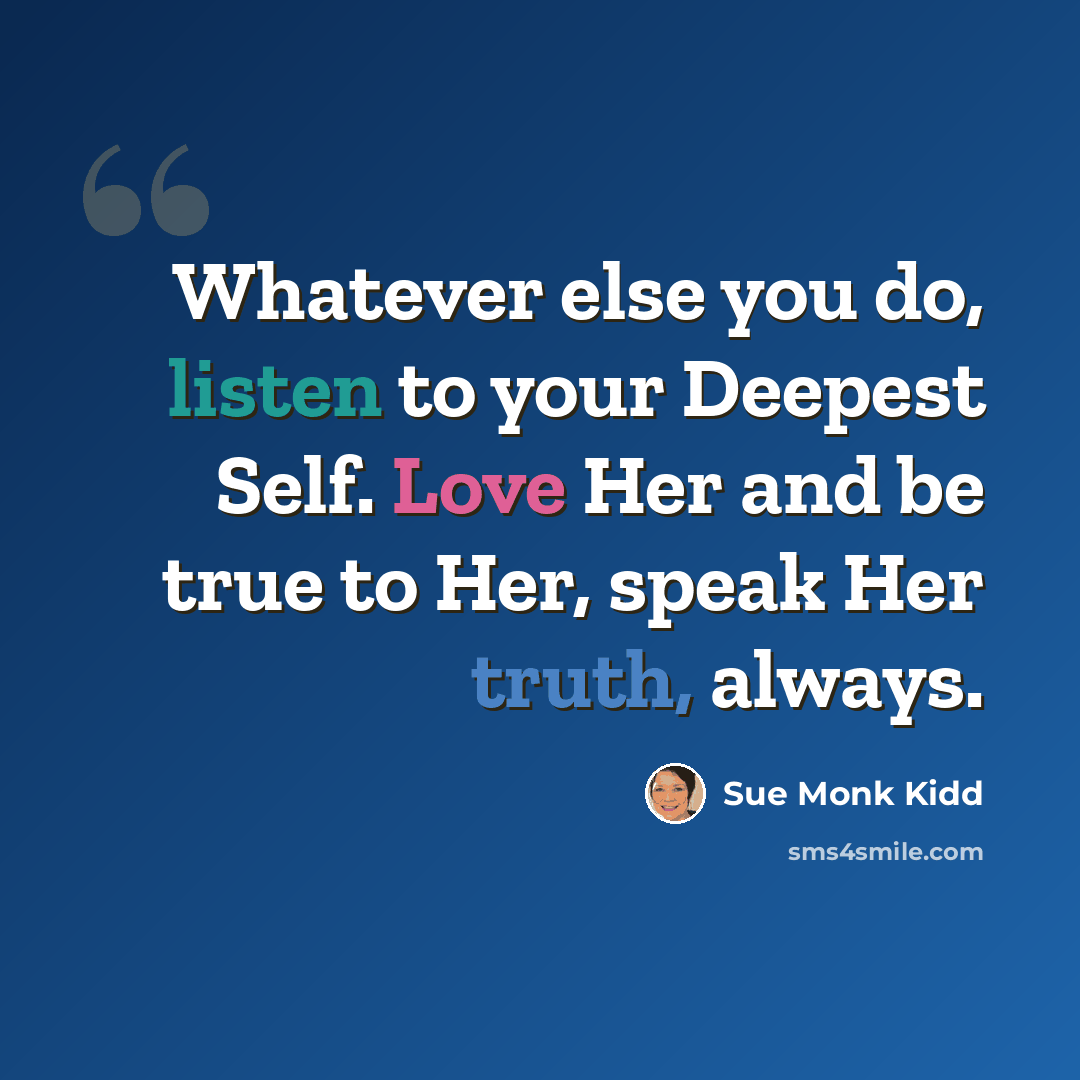 “Whatever else you do, listen to your Deepest Self. Love Her and be true to Her, speak Her truth, always.” quote by Sue Monk Kidd