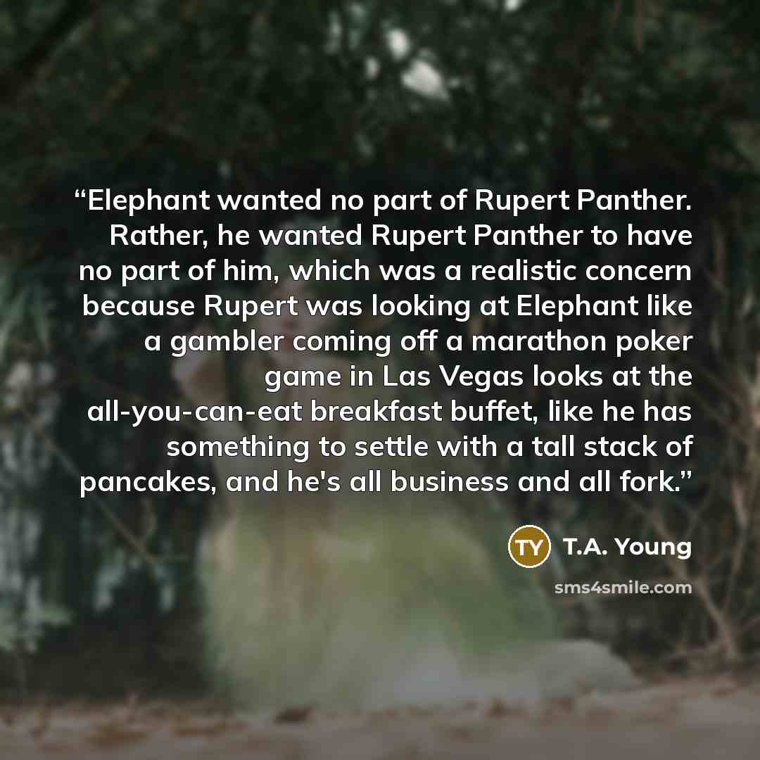 “Elephant wanted no part of Rupert Panther. Rather, he wanted Rupert Panther to have no part of him, which was a realistic concern because Rupert was looking at Elephant like a gambler coming off a marathon poker game in Las Vegas looks at the all-you-can-eat breakfast buffet, like he has something…” quote by T.A. Young