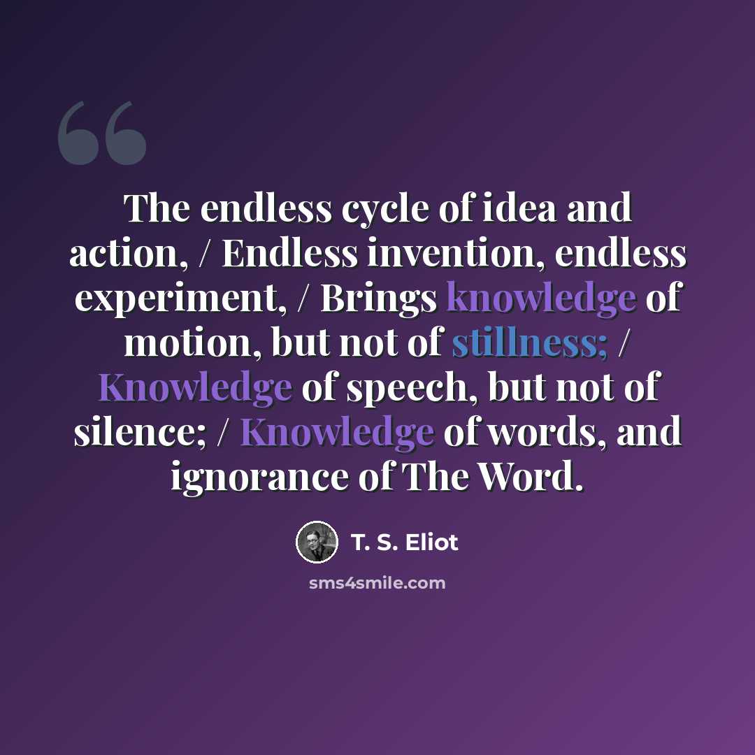 “The endless cycle of idea and action, / Endless invention, endless experiment, / Brings knowledge of motion, but not of stillness; / Knowledge of speech, but not of silence; / Knowledge of words, and ignorance of The Word.” quote by T. S. Eliot