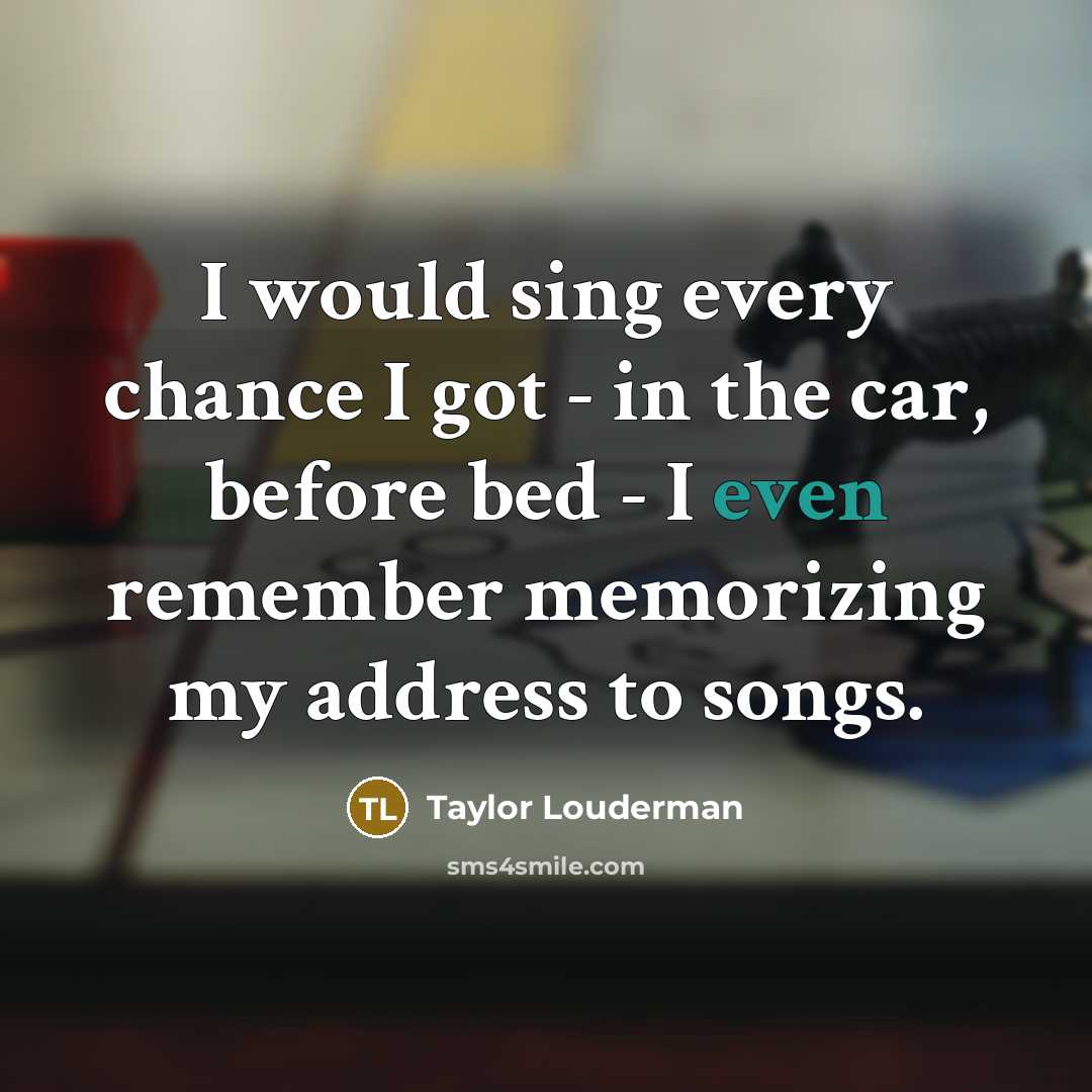 “I would sing every chance I got - in the car, before bed - I even remember memorizing my address to songs.” quote by Taylor Louderman