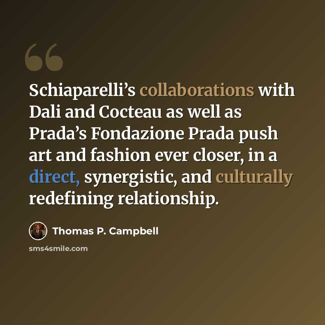 “Schiaparelli’s collaborations with Dali and Cocteau as well as Prada’s Fondazione Prada push art and fashion ever closer, in a direct, synergistic, and culturally redefining relationship.” quote by Thomas P. Campbell