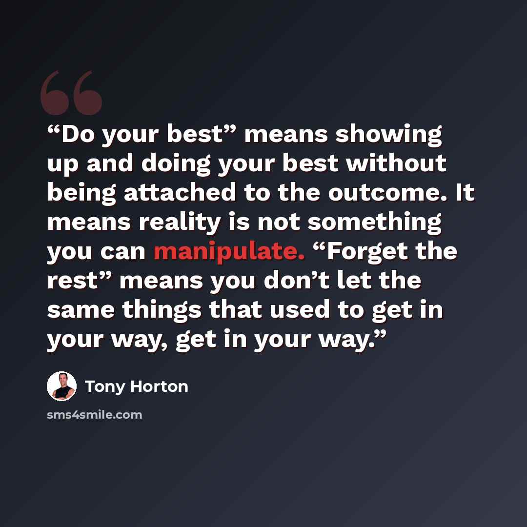 “Do your best” means showing up and doing your best without being attached to the outcome. It means reality is not something you can manipulate. “Forget the rest” means you don’t let the same things that used to get in your way, get in your way.” quote by Tony Horton