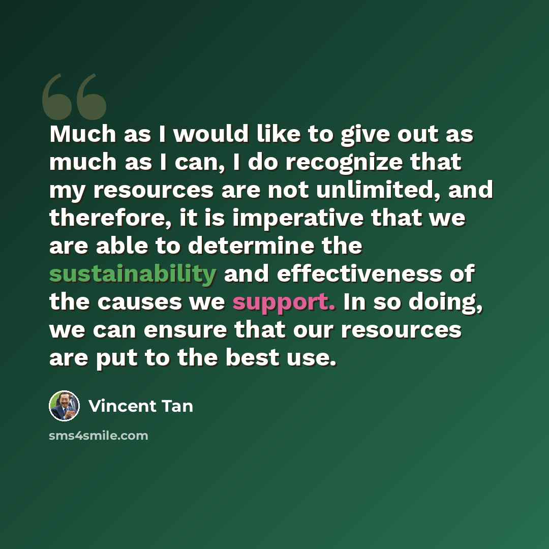 “Much as I would like to give out as much as I can, I do recognize that my resources are not unlimited, and therefore, it is imperative that we are able to determine the sustainability and effectiveness of the causes we support. In so doing, we can ensure that our resources are put to the best use.” quote by Vincent Tan