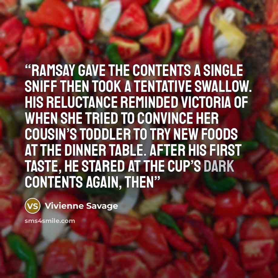 “Ramsay gave the contents a single sniff then took a tentative swallow. His reluctance reminded Victoria of when she tried to convince her cousin’s toddler to try new foods at the dinner table. After his first taste, he stared at the cup’s dark contents again, then” quote by Vivienne Savage