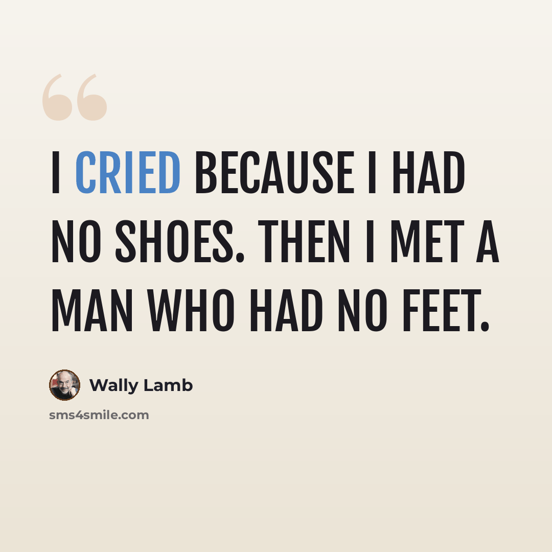 “I cried because I had no shoes. Then I met a man who had no feet.” quote by Wally Lamb