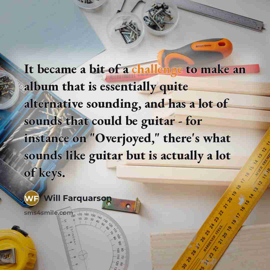 “It became a bit of a challenge to make an album that is essentially quite alternative sounding, and has a lot of sounds that could be guitar - for instance on "Overjoyed," there's what sounds like guitar but is actually a lot of keys.” quote by Will Farquarson