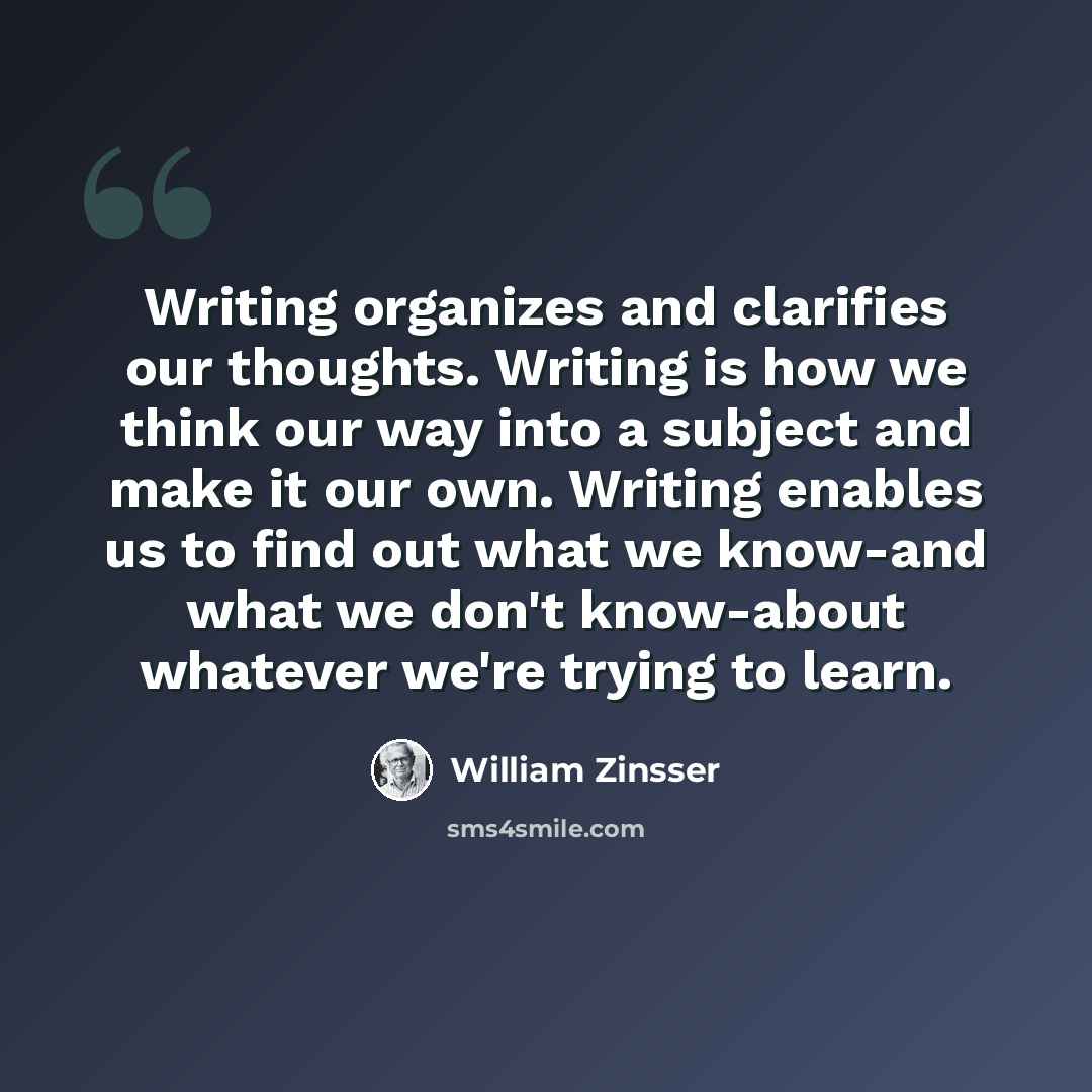 “Writing organizes and clarifies our thoughts. Writing is how we think our way into a subject and make it our own. Writing enables us to find out what we know-and what we don't know-about whatever we're trying to learn.” quote by William Zinsser