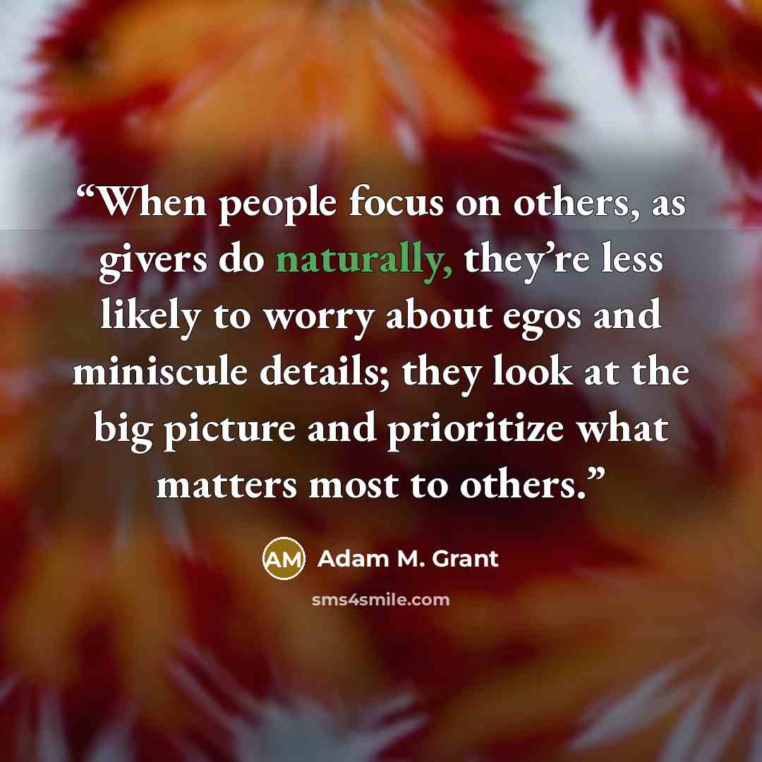 “When people focus on others, as givers do naturally, they’re less likely to worry about egos and miniscule details; they look at the big picture and prioritize what matters most to others.” quote by Adam M. Grant