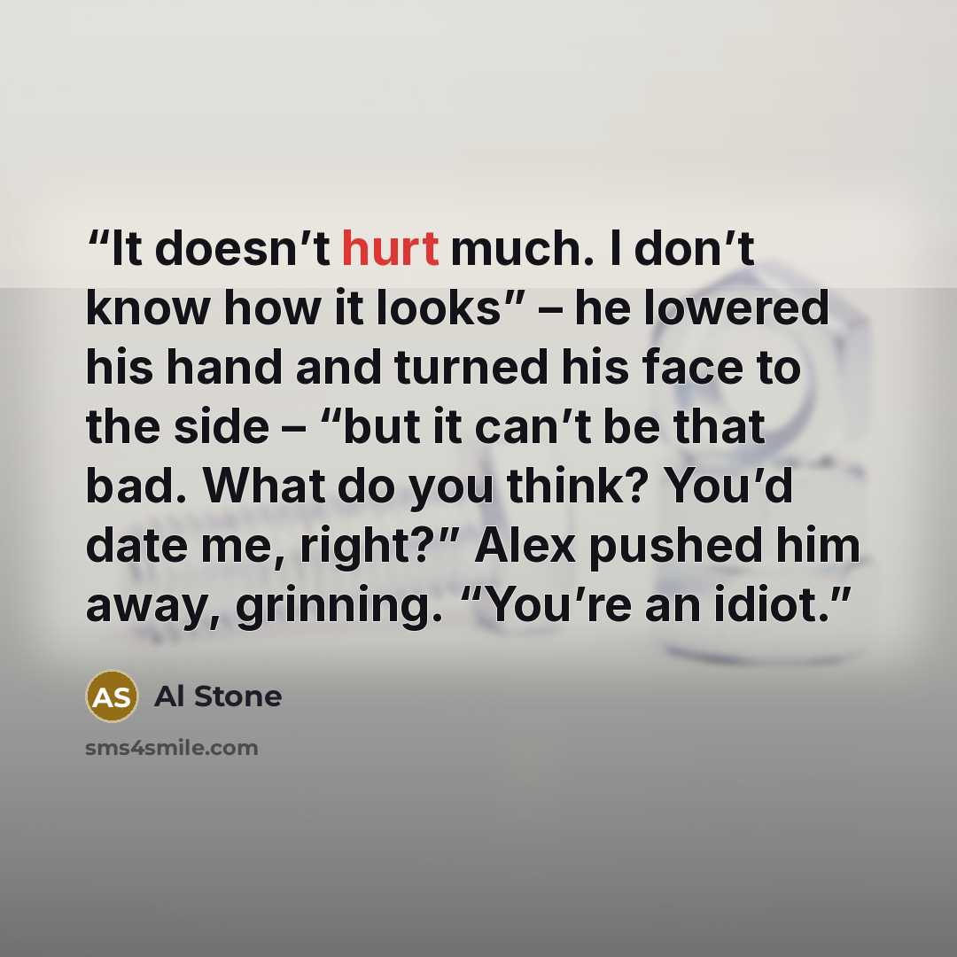 “It doesn’t hurt much. I don’t know how it looks” – he lowered his hand and turned his face to the side – “but it can’t be that bad. What do you think? You’d date me, right?” Alex pushed him away, grinning. “You’re an idiot.” quote by Al Stone