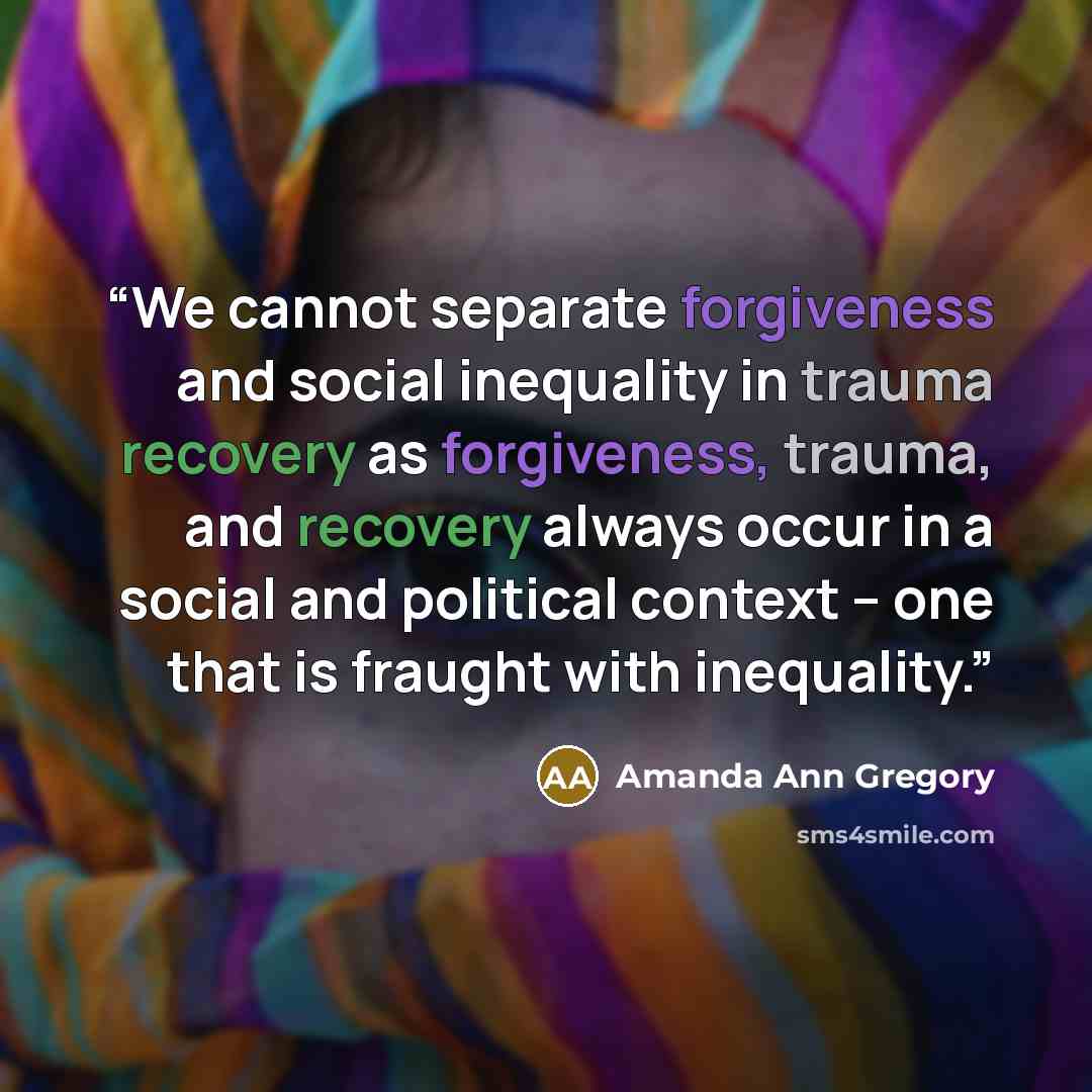 “We cannot separate forgiveness and social inequality in trauma recovery as forgiveness, trauma, and recovery always occur in a social and political context – one that is fraught with inequality.” quote by Amanda Ann Gregory