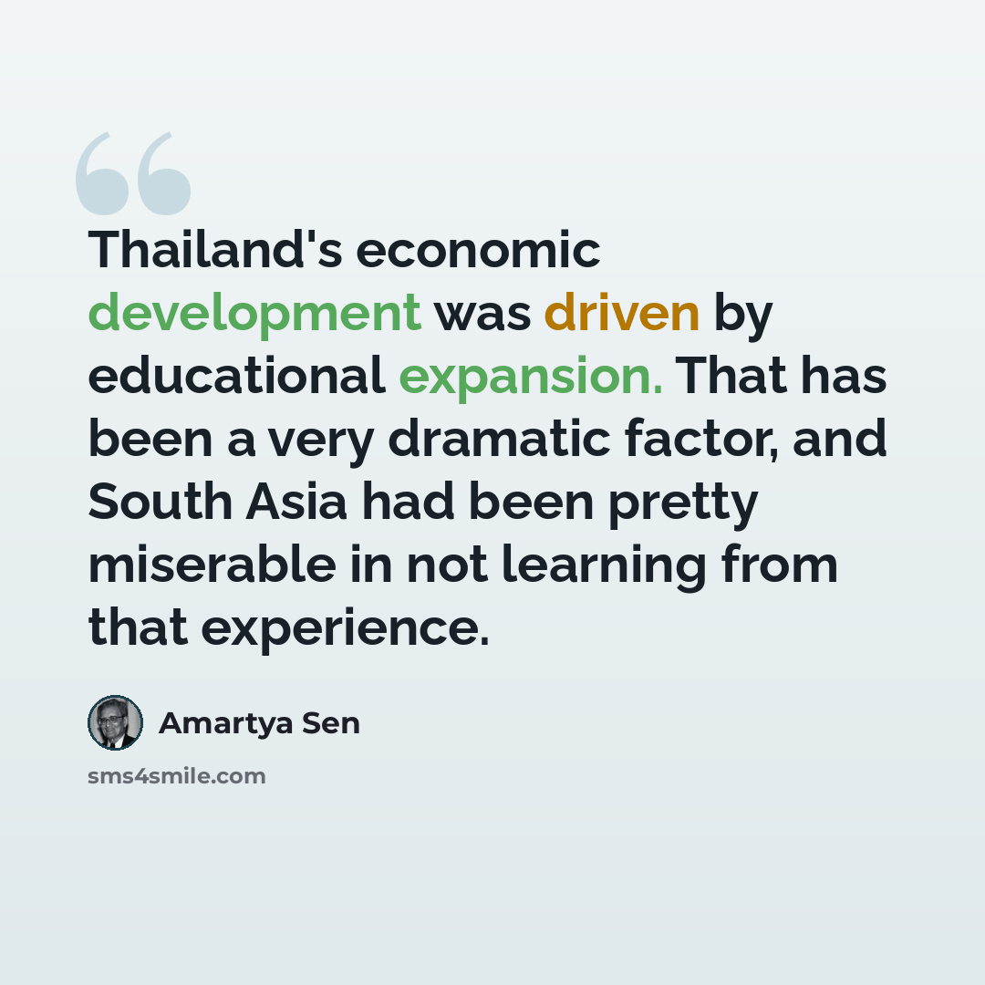 “Thailand's economic development was driven by educational expansion. That has been a very dramatic factor, and South Asia had been pretty miserable in not learning from that experience.” quote by Amartya Sen