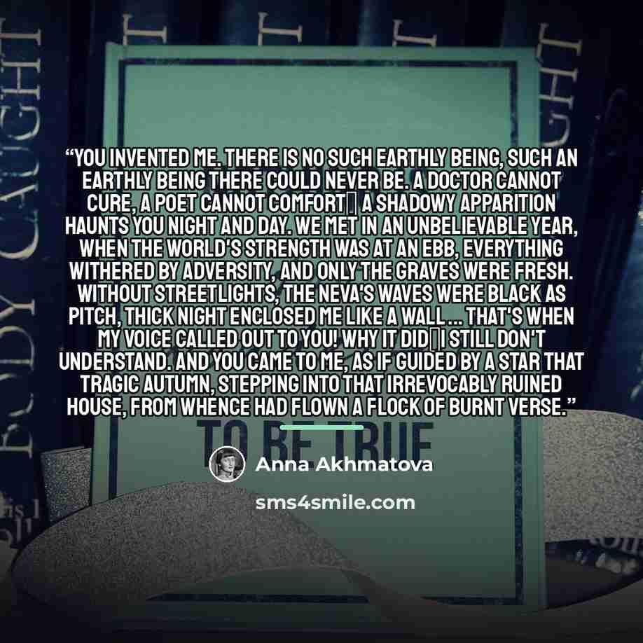 “You invented me. There is no such earthly being, Such an earthly being there could never be. A doctor cannot cure, a poet cannot comfort A shadowy apparition haunts you night and day. We met in an unbelievable year, When the world's strength was at an ebb, Everything withered by adversity, And…” quote by Anna Akhmatova