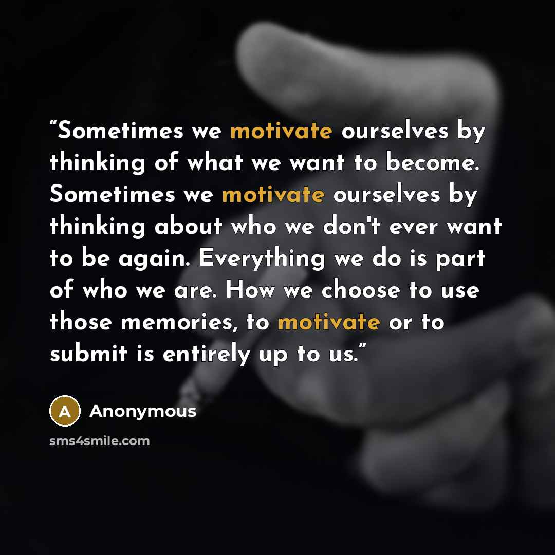 “Sometimes we motivate ourselves by thinking of what we want to become. Sometimes we motivate ourselves by thinking about who we don't ever want to be again. Everything we do is part of who we are. How we choose to use those memories, to motivate or to submit is entirely up to us.” quote by Anonymous