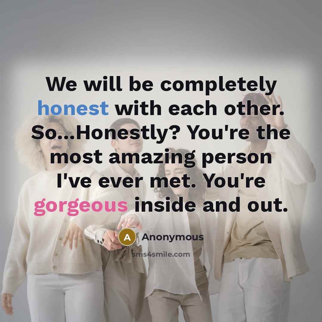 “We will be completely honest with each other. So...Honestly? You're the most amazing person I've ever met. You're gorgeous inside and out.” quote by Anonymous