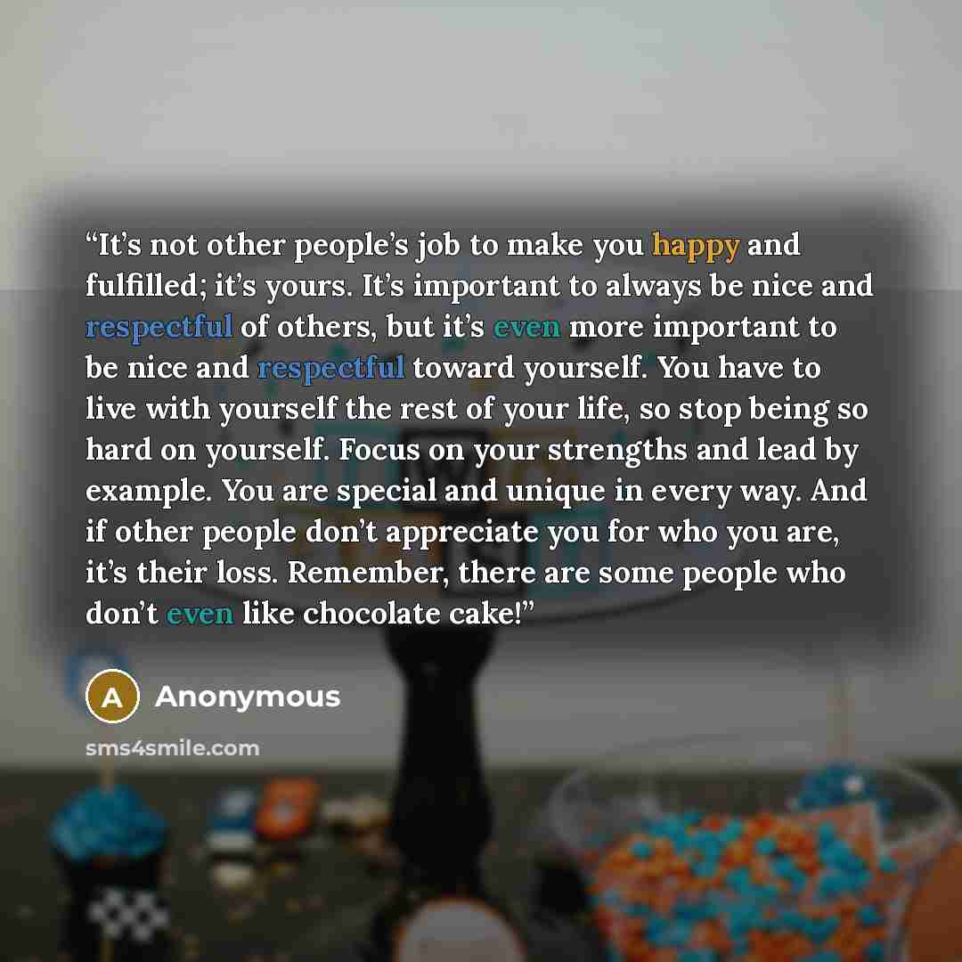 “It’s not other people’s job to make you happy and fulfilled; it’s yours. It’s important to always be nice and respectful of others, but it’s even more important to be nice and respectful toward yourself. You have to live with yourself the rest of your life, so stop being so hard on yourself. Focus…” quote by Anonymous
