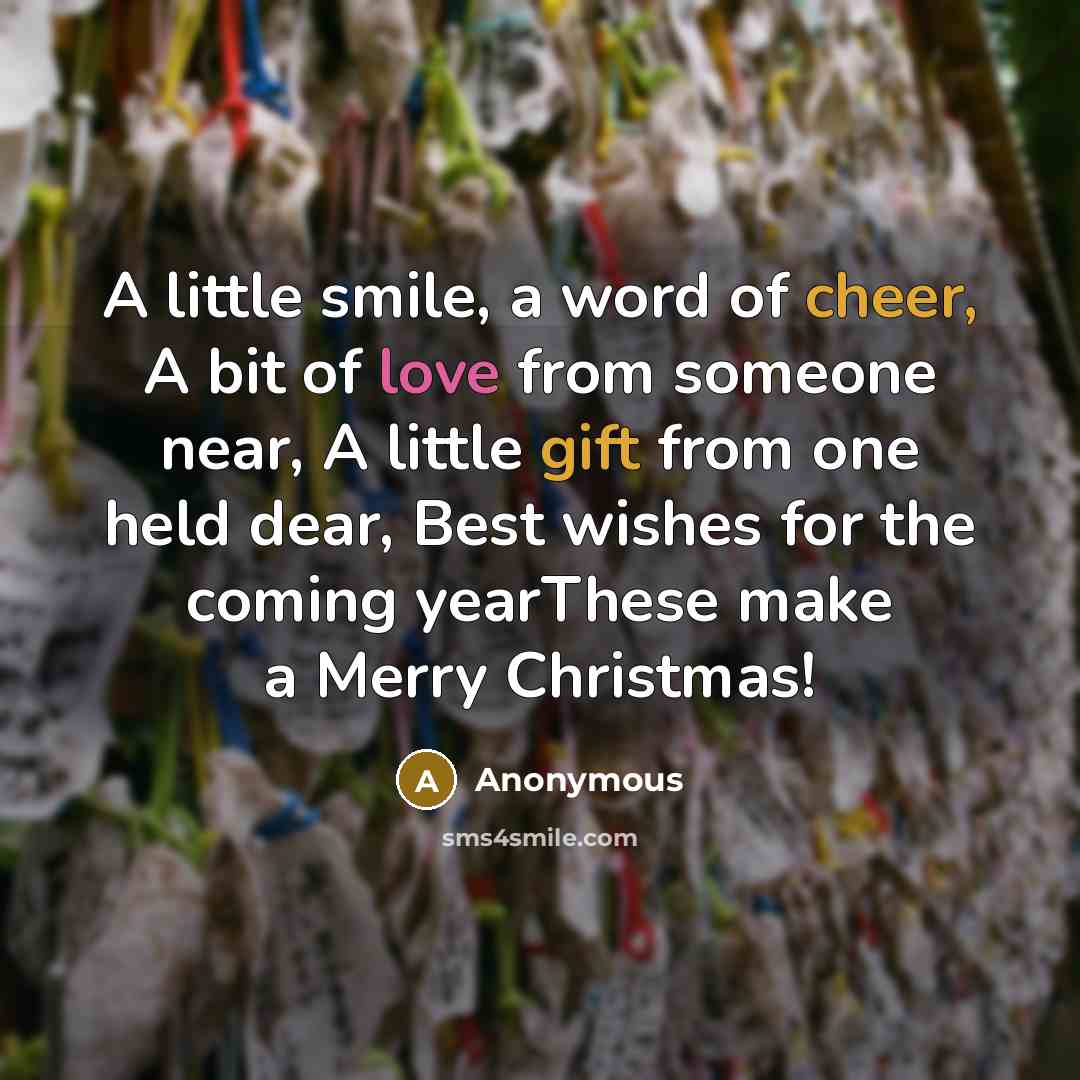 “A little smile, a word of cheer, A bit of love from someone near, A little gift from one held dear, Best wishes for the coming yearThese make a Merry Christmas!” quote by Anonymous