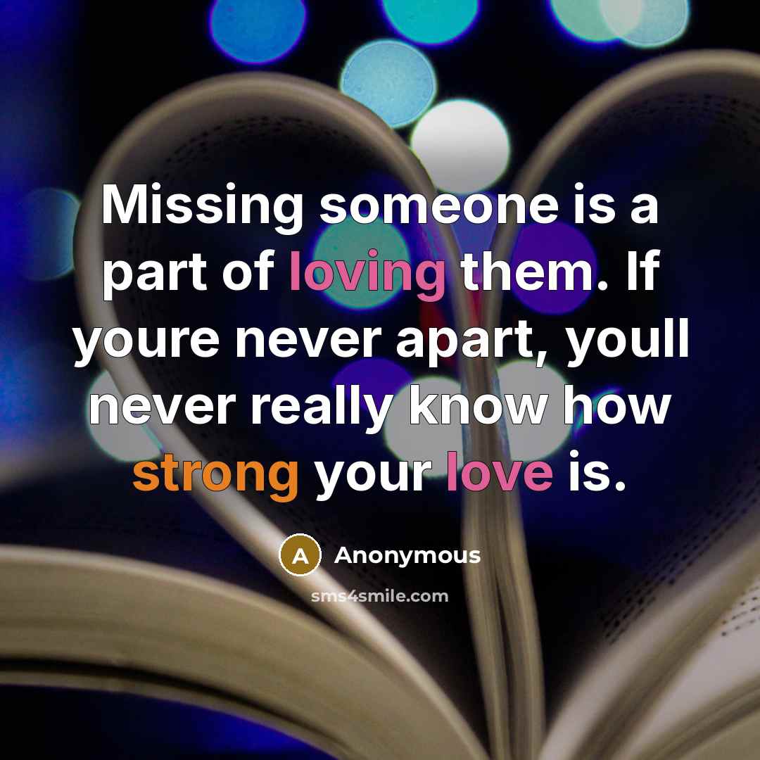 “Missing someone is a part of loving them. If youre never apart, youll never really know how strong your love is.” quote by Anonymous