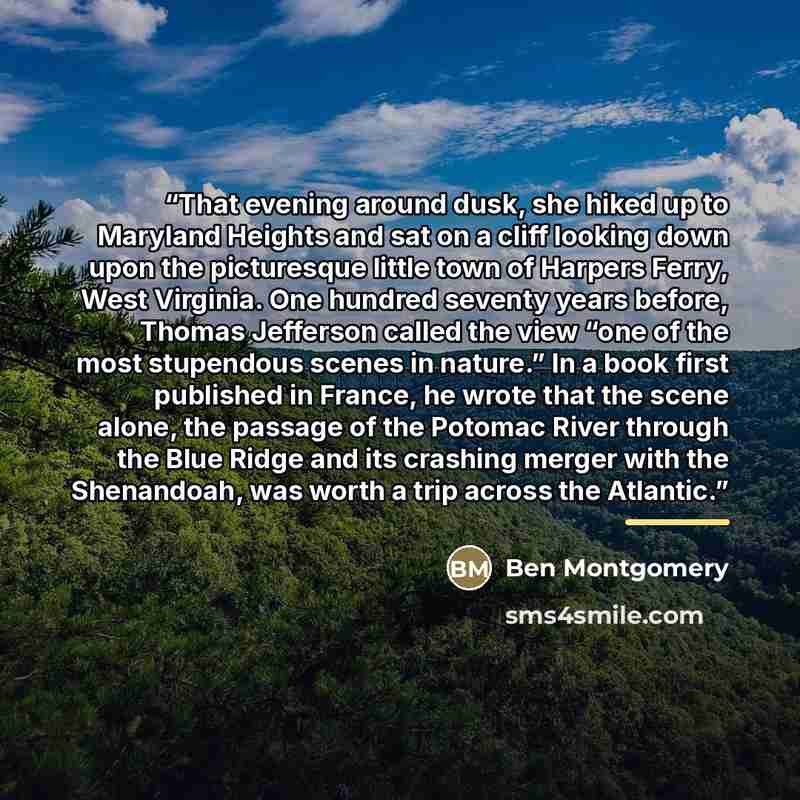 “That evening around dusk, she hiked up to Maryland Heights and sat on a cliff looking down upon the picturesque little town of Harpers Ferry, West Virginia. One hundred seventy years before, Thomas Jefferson called the view “one of the most stupendous scenes in nature.” In a book first published…” quote by Ben Montgomery