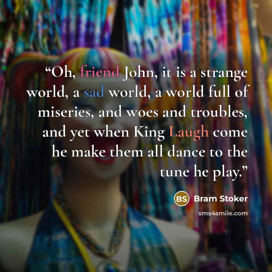 “Oh, friend John, it is a strange world, a sad world, a world full of miseries, and woes and troubles, and yet when King Laugh come he make them all dance to the tune he play.” quote by Bram Stoker