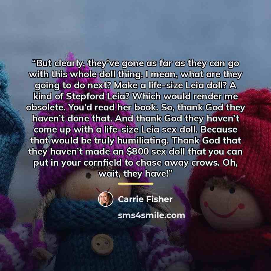“But clearly, they’ve gone as far as they can go with this whole doll thing. I mean, what are they going to do next? Make a life-size Leia doll? A kind of Stepford Leia? Which would render me obsolete. You’d read her book. So, thank God they haven’t done that. And thank God they haven’t come up…” quote by Carrie Fisher