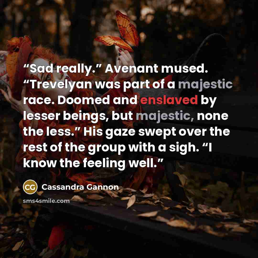 “Sad really.” Avenant mused. “Trevelyan was part of a majestic race. Doomed and enslaved by lesser beings, but majestic, none the less.” His gaze swept over the rest of the group with a sigh. “I know the feeling well.” quote by Cassandra Gannon