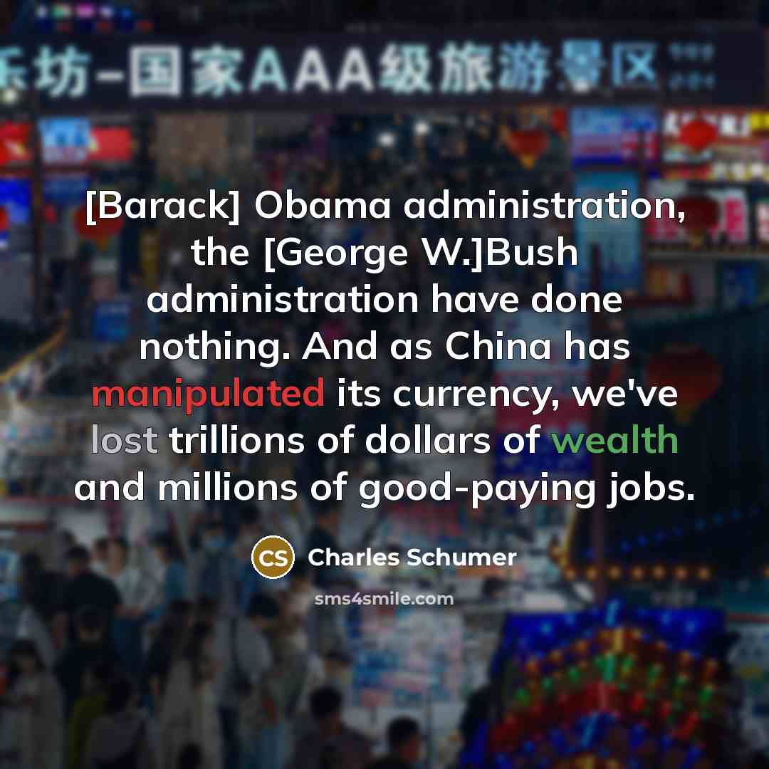 “[Barack] Obama administration, the [George W.]Bush administration have done nothing. And as China has manipulated its currency, we've lost trillions of dollars of wealth and millions of good-paying jobs.” quote by Charles Schumer
