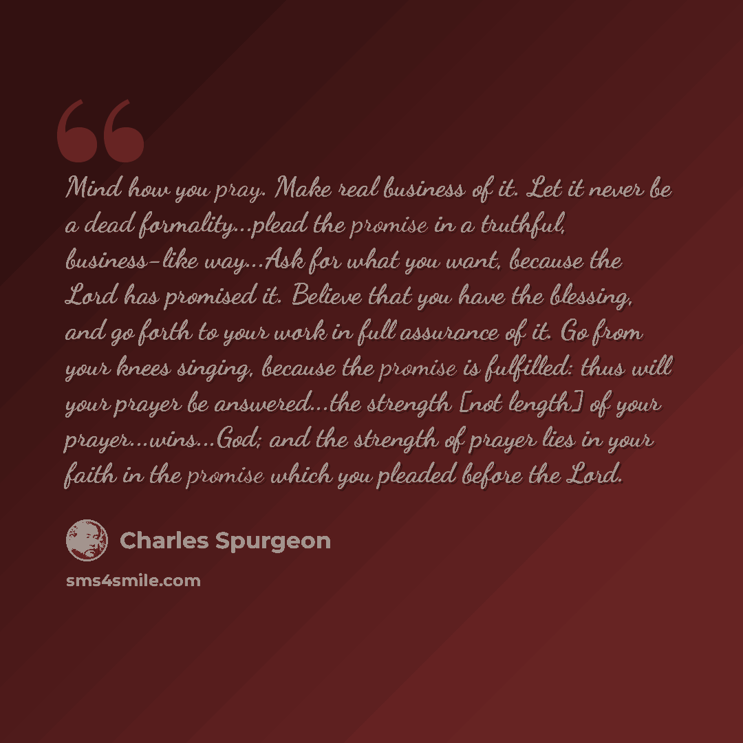 “Mind how you pray. Make real business of it. Let it never be a dead formality...plead the promise in a truthful, business-like way...Ask for what you want, because the Lord has promised it. Believe that you have the blessing, and go forth to your work in full assurance of it. Go from your knees…” quote by Charles Spurgeon