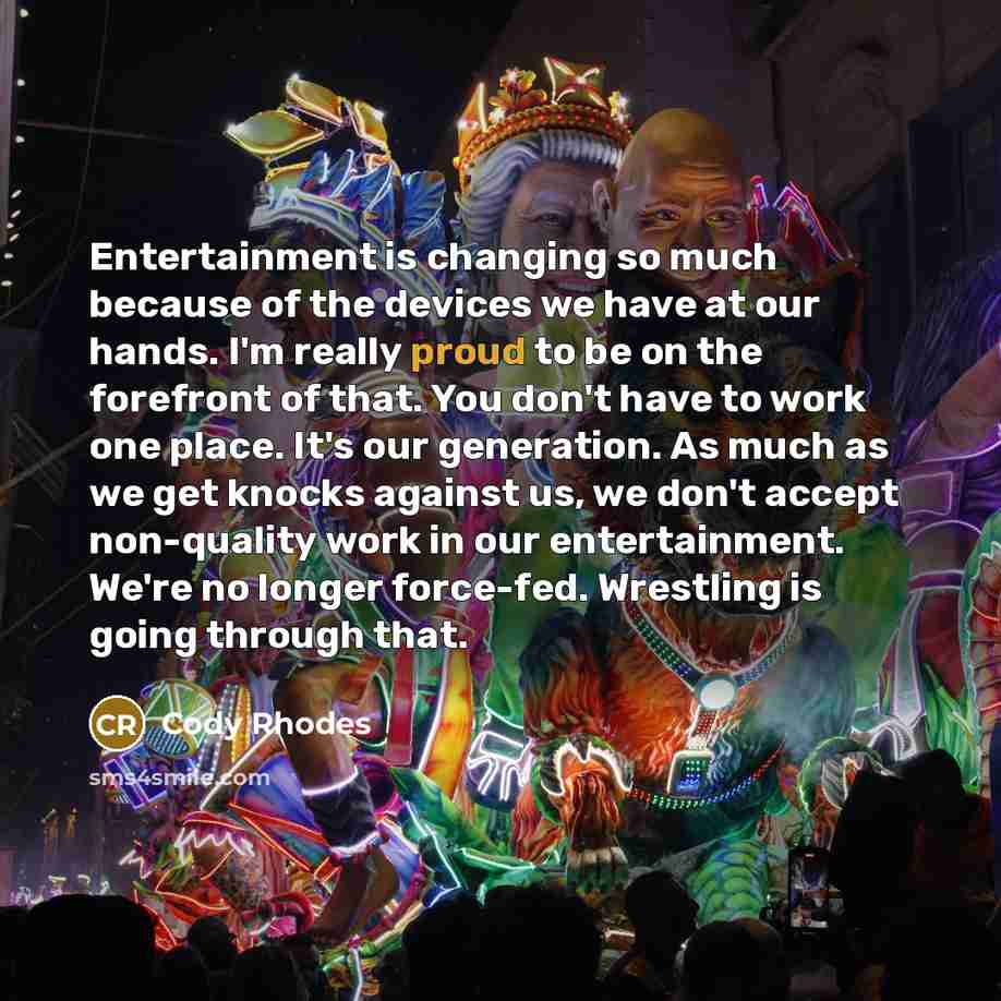 “Entertainment is changing so much because of the devices we have at our hands. I'm really proud to be on the forefront of that. You don't have to work one place. It's our generation. As much as we get knocks against us, we don't accept non-quality work in our entertainment. We're no longer…” quote by Cody Rhodes
