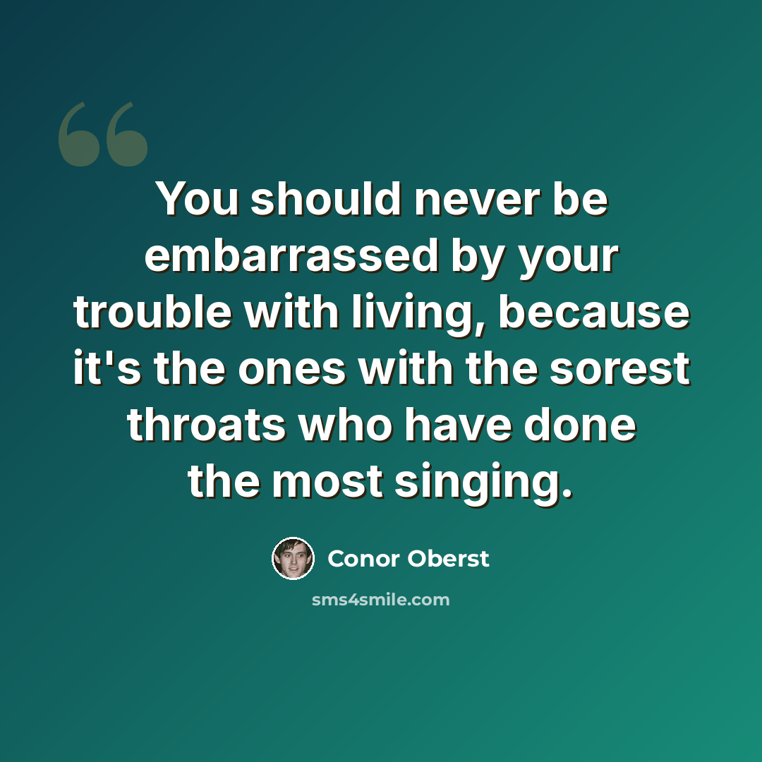 “You should never be embarrassed by your trouble with living, because it's the ones with the sorest throats who have done the most singing.” quote by Conor Oberst
