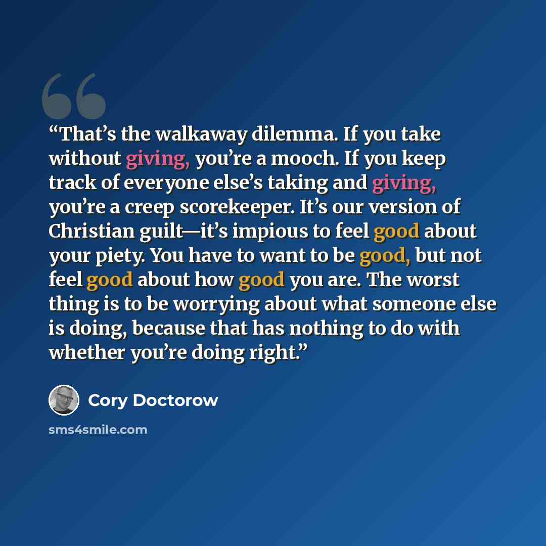 “That’s the walkaway dilemma. If you take without giving, you’re a mooch. If you keep track of everyone else’s taking and giving, you’re a creep scorekeeper. It’s our version of Christian guilt—it’s impious to feel good about your piety. You have to want to be good, but not feel good about how good…” quote by Cory Doctorow